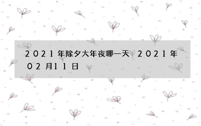 2021年除夕大年夜哪一天 2021年02月11日